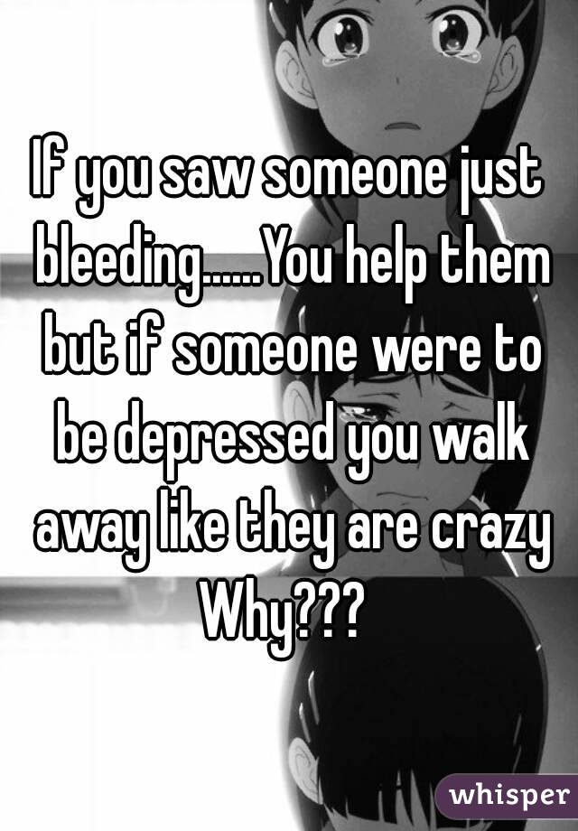 If you saw someone just bleeding......You help them but if someone were to be depressed you walk away like they are crazy
Why??? 