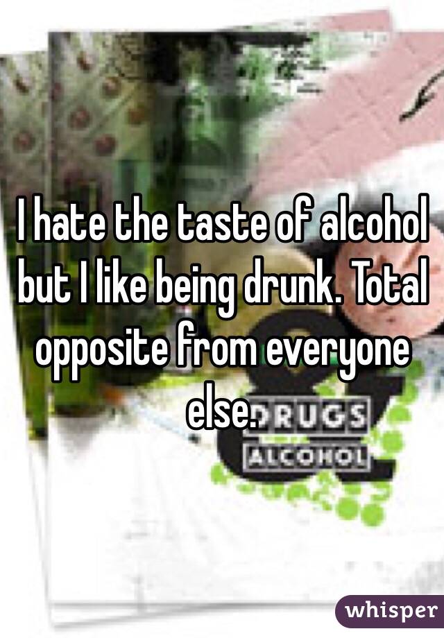 I hate the taste of alcohol but I like being drunk. Total opposite from everyone else. 