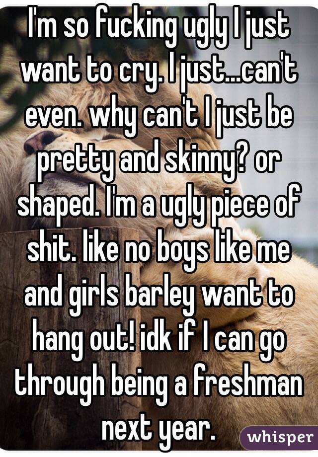 I'm so fucking ugly I just want to cry. I just...can't even. why can't I just be pretty and skinny? or shaped. I'm a ugly piece of shit. like no boys like me and girls barley want to hang out! idk if I can go through being a freshman next year.