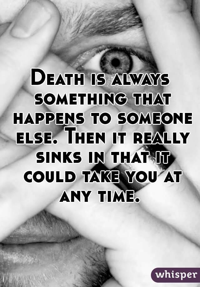 Death is always something that happens to someone else. Then it really sinks in that it could take you at any time. 