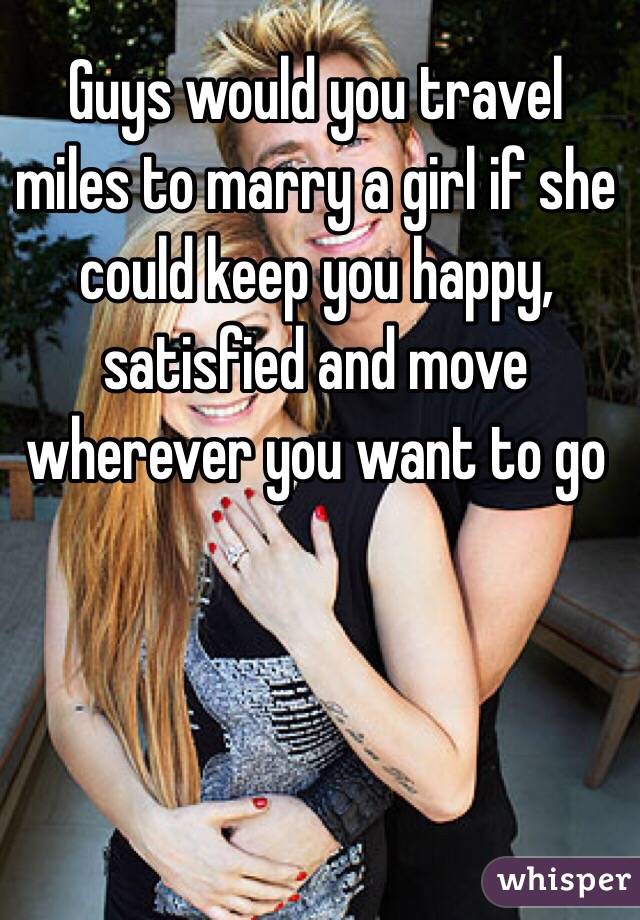 Guys would you travel miles to marry a girl if she could keep you happy, satisfied and move wherever you want to go 