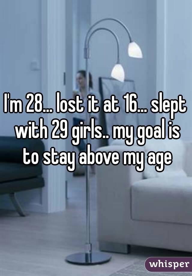 I'm 28... lost it at 16... slept with 29 girls.. my goal is to stay above my age