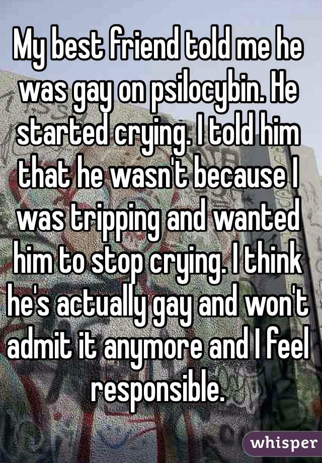 My best friend told me he was gay on psilocybin. He started crying. I told him that he wasn't because I was tripping and wanted him to stop crying. I think he's actually gay and won't admit it anymore and I feel responsible.