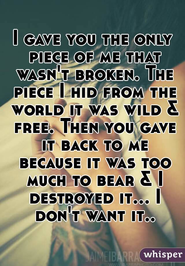I gave you the only piece of me that wasn't broken. The piece I hid from the world it was wild & free. Then you gave it back to me because it was too much to bear & I destroyed it... I don't want it..