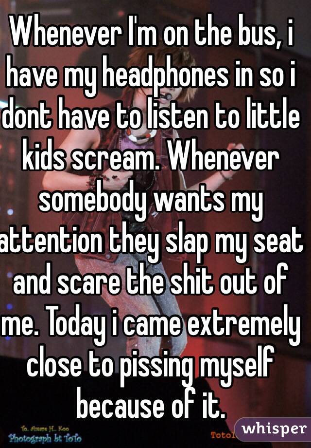Whenever I'm on the bus, i have my headphones in so i dont have to listen to little kids scream. Whenever somebody wants my attention they slap my seat and scare the shit out of me. Today i came extremely close to pissing myself because of it.