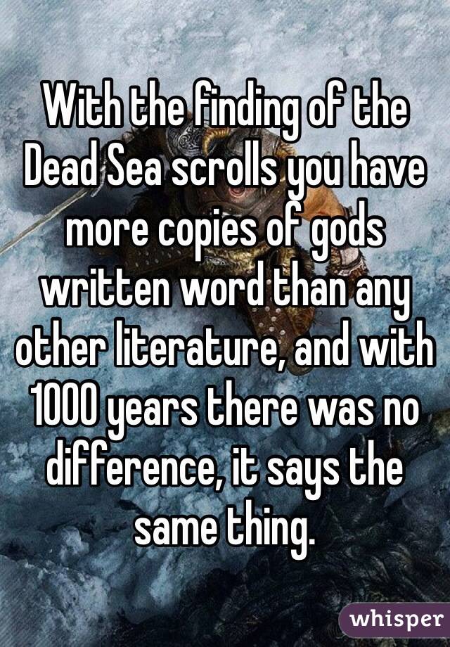 With the finding of the Dead Sea scrolls you have more copies of gods written word than any other literature, and with 1000 years there was no difference, it says the same thing.