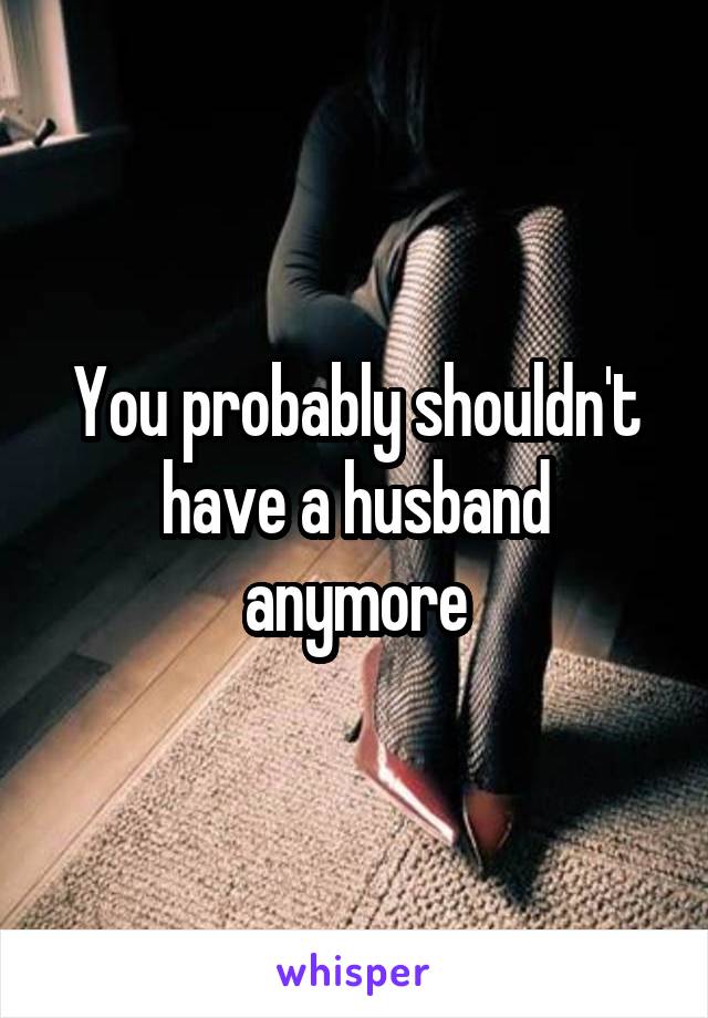 You probably shouldn't have a husband anymore
