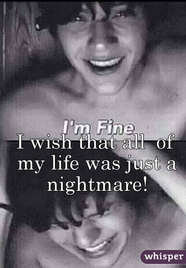 I wish that all  of my life was just a nightmare!