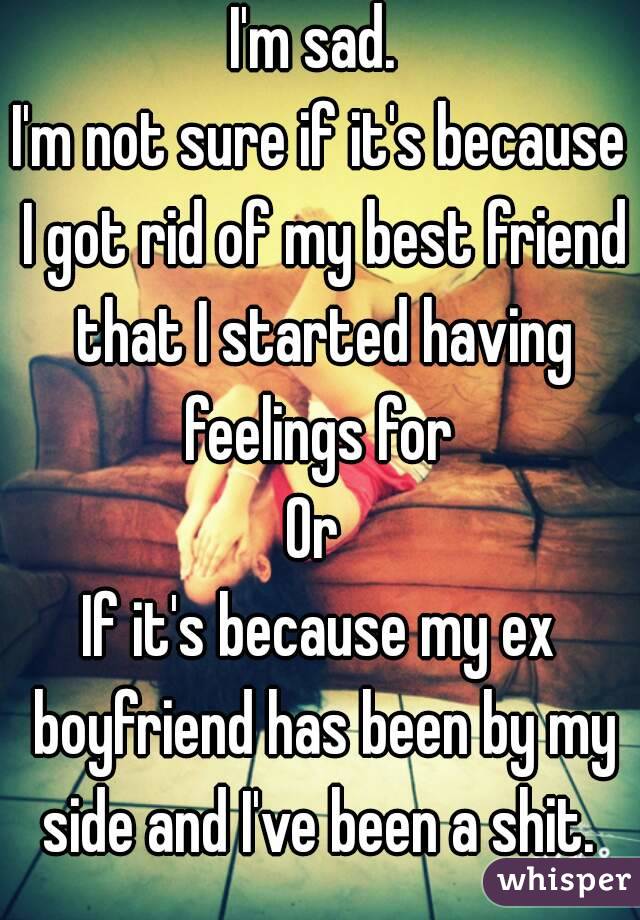I'm sad. 
I'm not sure if it's because I got rid of my best friend that I started having feelings for 
Or 
If it's because my ex boyfriend has been by my side and I've been a shit. 