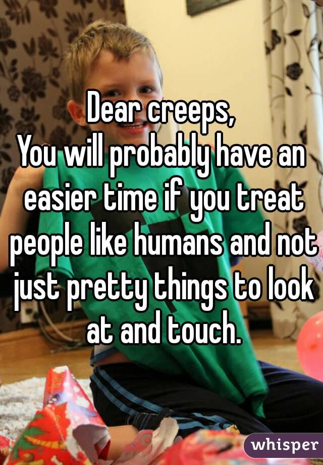 Dear creeps,
You will probably have an easier time if you treat people like humans and not just pretty things to look at and touch.