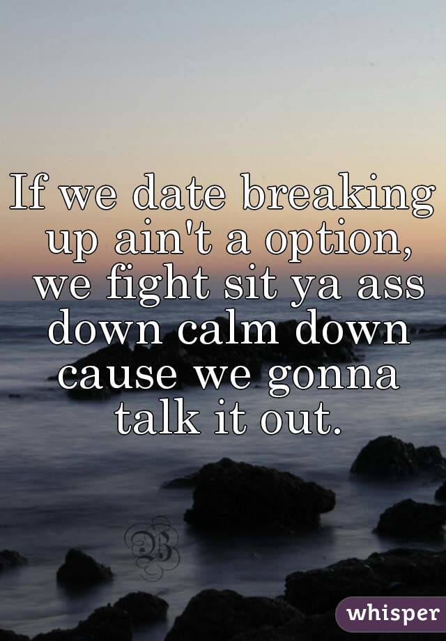 If we date breaking up ain't a option, we fight sit ya ass down calm down cause we gonna talk it out.