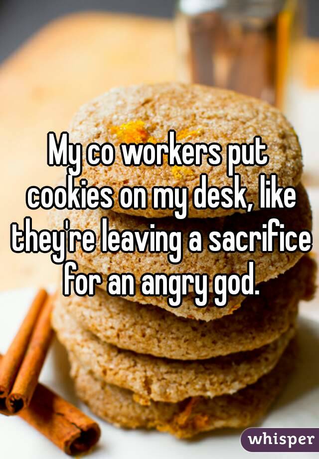 My co workers put cookies on my desk, like they're leaving a sacrifice for an angry god.