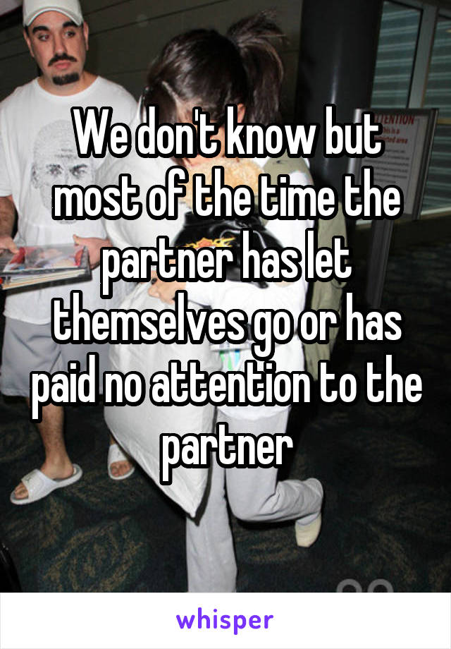 We don't know but most of the time the partner has let themselves go or has paid no attention to the partner
