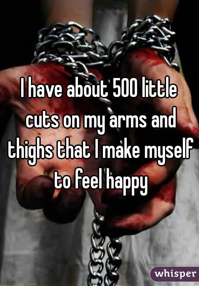 I have about 500 little cuts on my arms and thighs that I make myself to feel happy