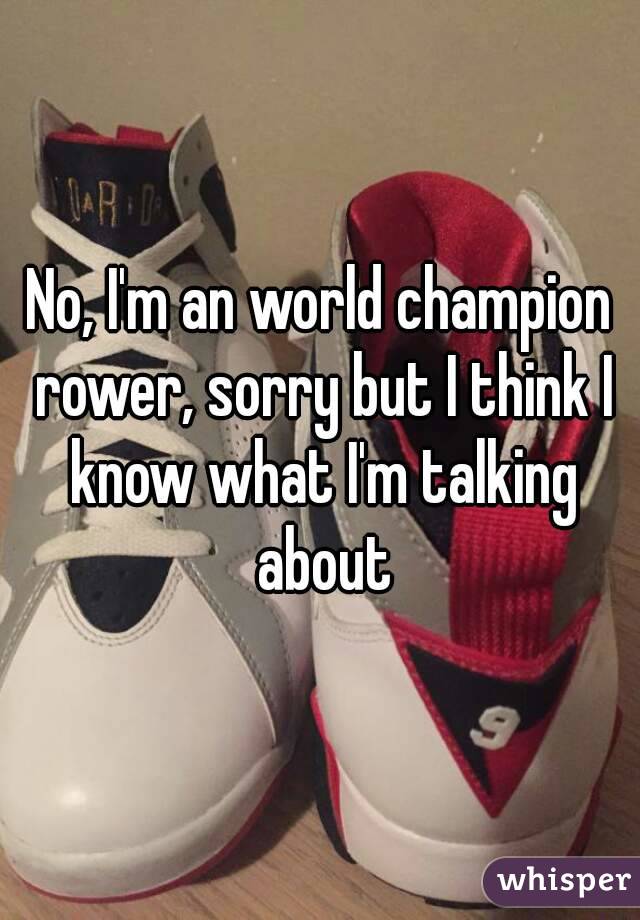 No, I'm an world champion rower, sorry but I think I know what I'm talking about