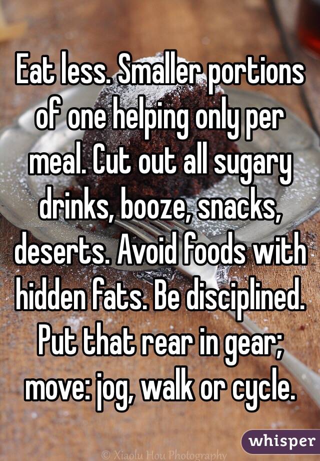 Eat less. Smaller portions of one helping only per meal. Cut out all sugary drinks, booze, snacks, deserts. Avoid foods with hidden fats. Be disciplined. Put that rear in gear; move: jog, walk or cycle.