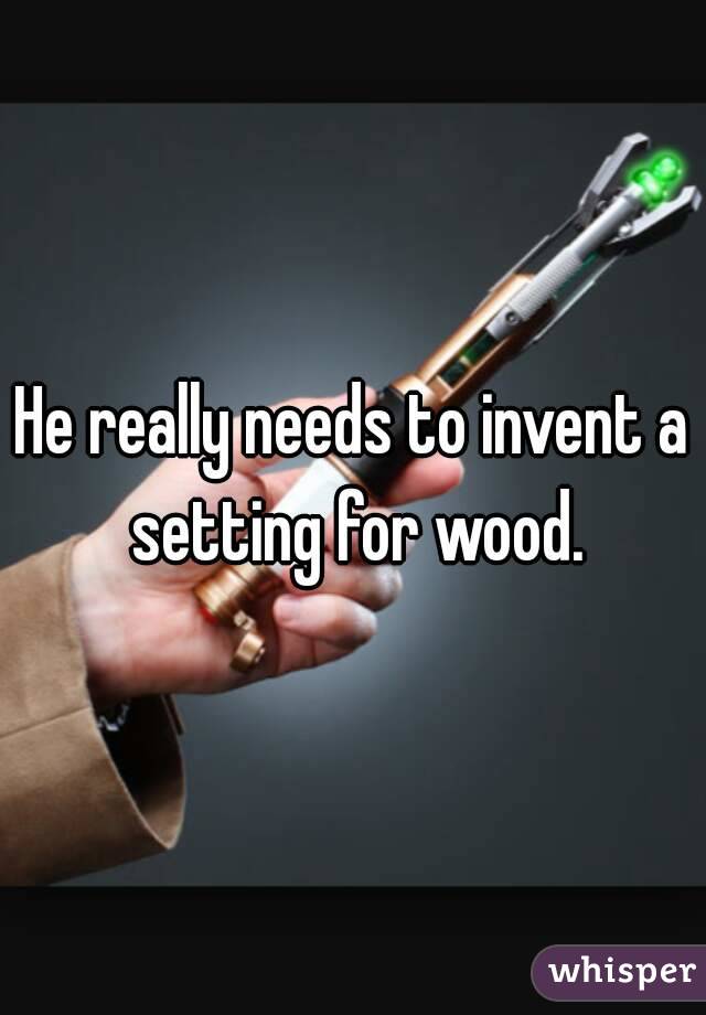 He really needs to invent a setting for wood.