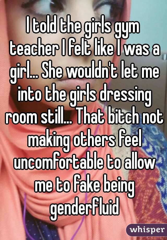 I told the girls gym teacher I felt like I was a girl... She wouldn't let me into the girls dressing room still... That bitch not making others feel uncomfortable to allow me to fake being genderfluid