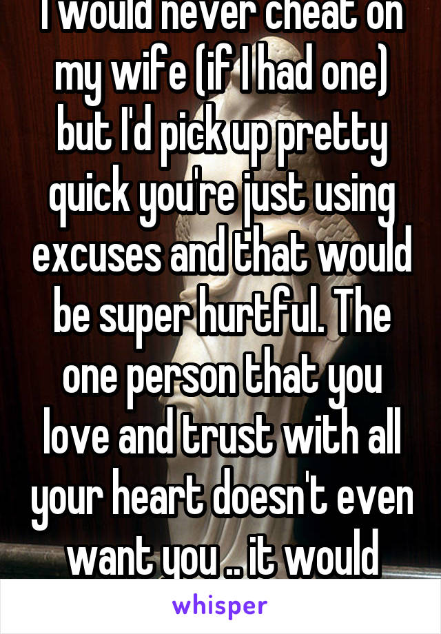 I would never cheat on my wife (if I had one) but I'd pick up pretty quick you're just using excuses and that would be super hurtful. The one person that you love and trust with all your heart doesn't even want you .. it would hurt .. a lot.