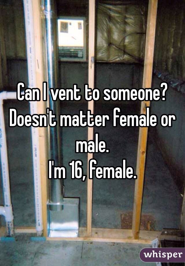 Can I vent to someone? Doesn't matter female or male. 
I'm 16, female.