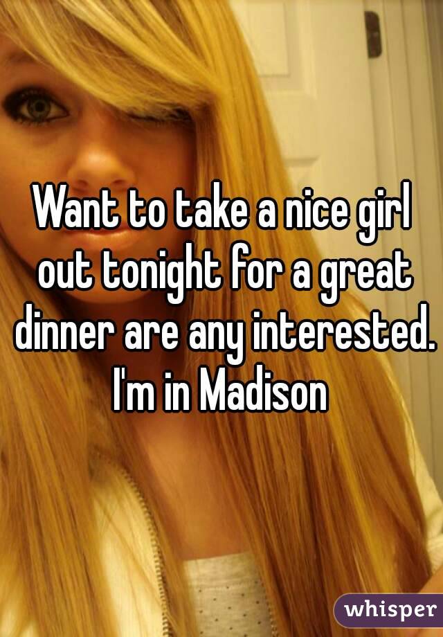 Want to take a nice girl out tonight for a great dinner are any interested. I'm in Madison 