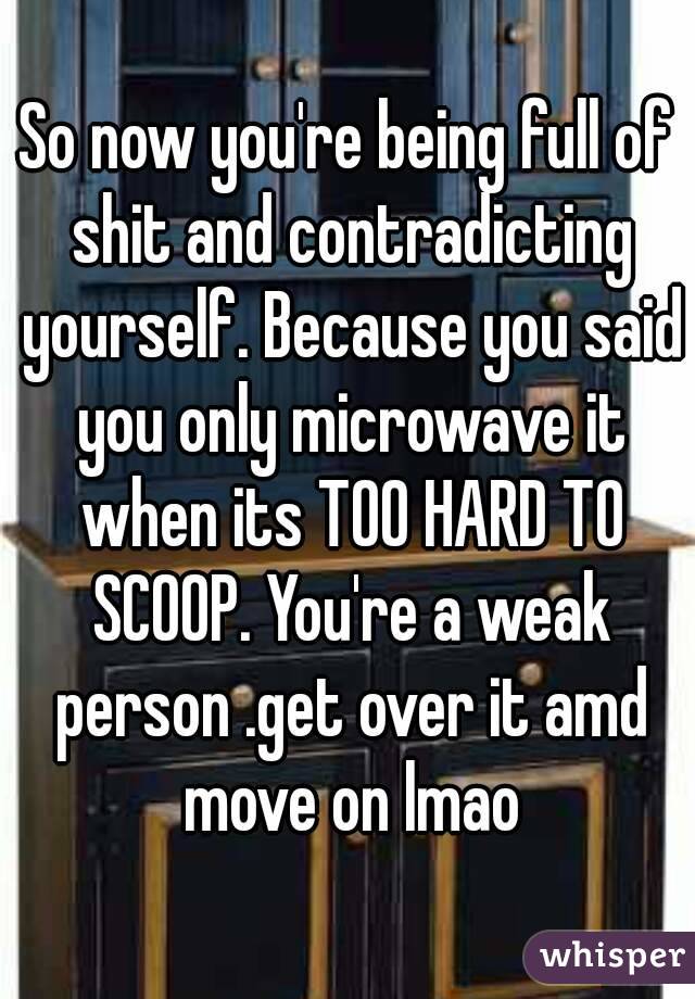 So now you're being full of shit and contradicting yourself. Because you said you only microwave it when its TOO HARD TO SCOOP. You're a weak person .get over it amd move on lmao