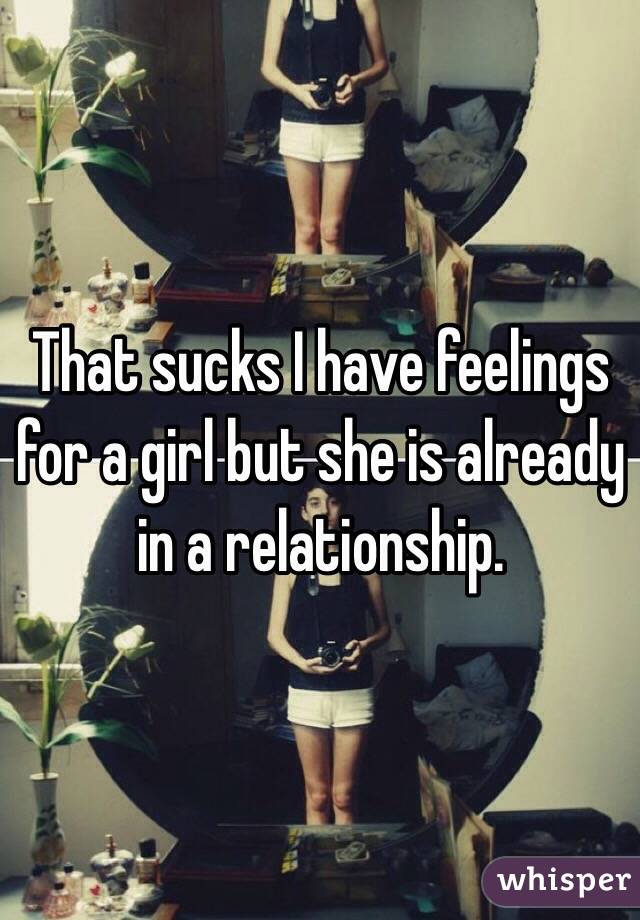 That sucks I have feelings for a girl but she is already in a relationship.