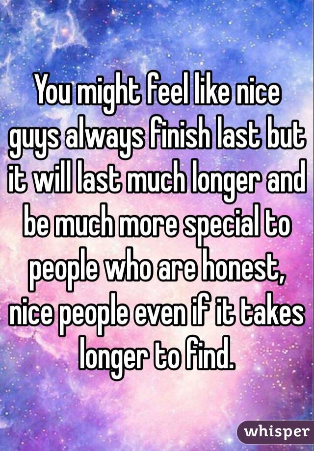 You might feel like nice guys always finish last but it will last much longer and be much more special to people who are honest, nice people even if it takes longer to find. 