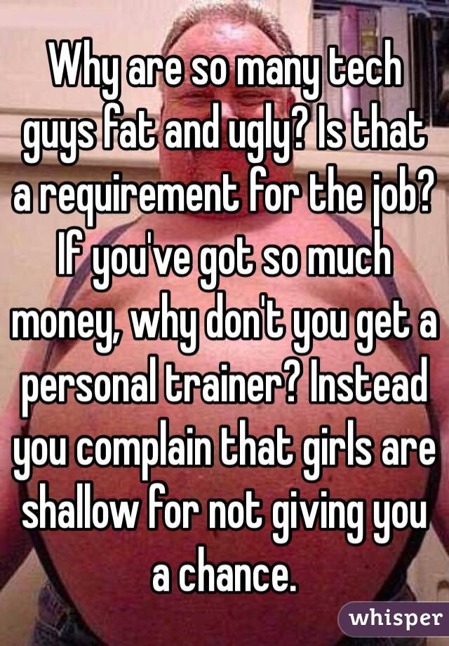 Why are so many tech guys fat and ugly? Is that a requirement for the job? If you've got so much money, why don't you get a personal trainer? Instead you complain that girls are shallow for not giving you a chance. 