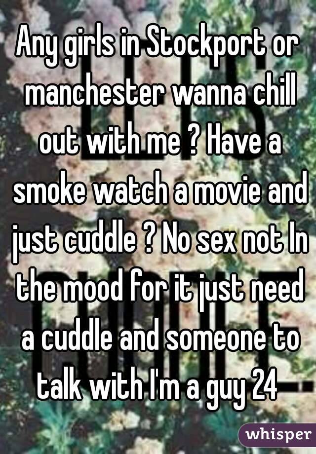 Any girls in Stockport or manchester wanna chill out with me ? Have a smoke watch a movie and just cuddle ? No sex not In the mood for it just need a cuddle and someone to talk with I'm a guy 24 