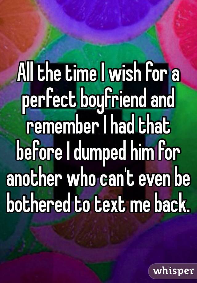 All the time I wish for a perfect boyfriend and remember I had that before I dumped him for another who can't even be bothered to text me back.