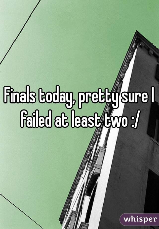Finals today, pretty sure I failed at least two :/