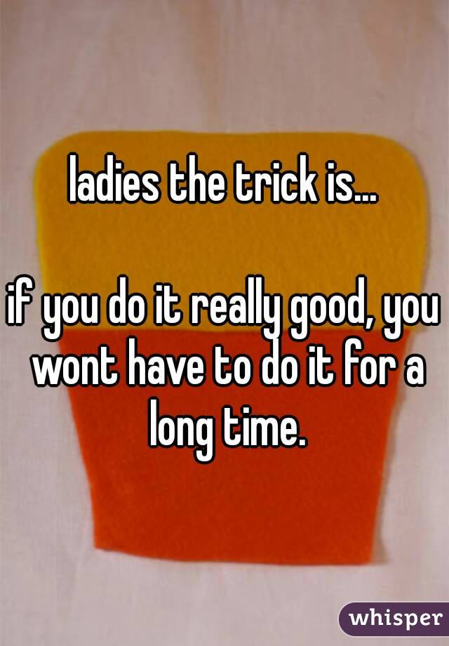 ladies the trick is...

if you do it really good, you wont have to do it for a long time.