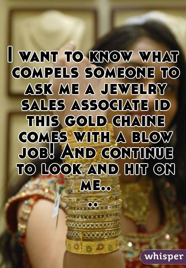 I want to know what compels someone to ask me a jewelry sales associate id this gold chaine comes with a blow job! And continue to look and hit on me....