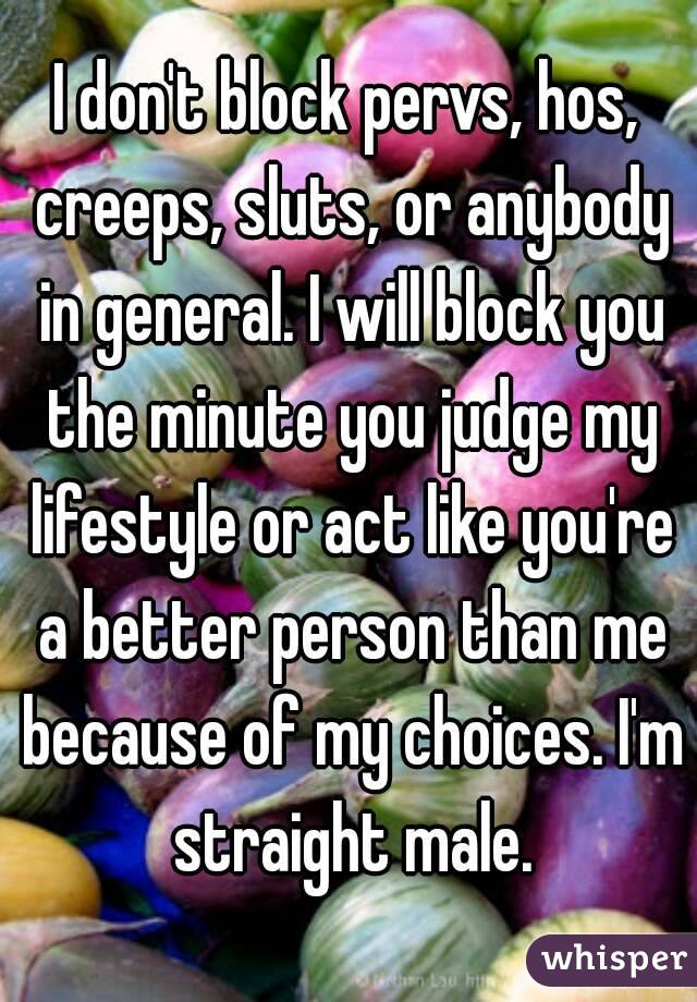 I don't block pervs, hos, creeps, sluts, or anybody in general. I will block you the minute you judge my lifestyle or act like you're a better person than me because of my choices. I'm straight male.