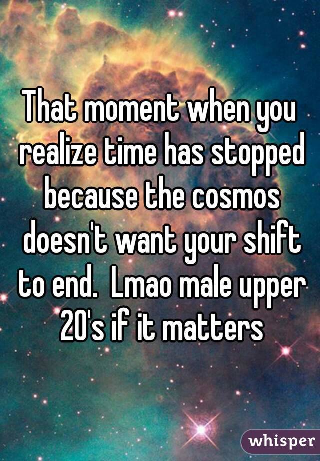 That moment when you realize time has stopped because the cosmos doesn't want your shift to end.  Lmao male upper 20's if it matters