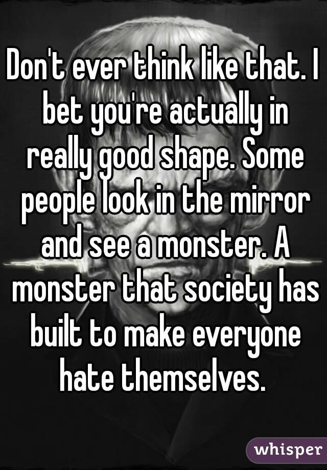 Don't ever think like that. I bet you're actually in really good shape. Some people look in the mirror and see a monster. A monster that society has built to make everyone hate themselves. 