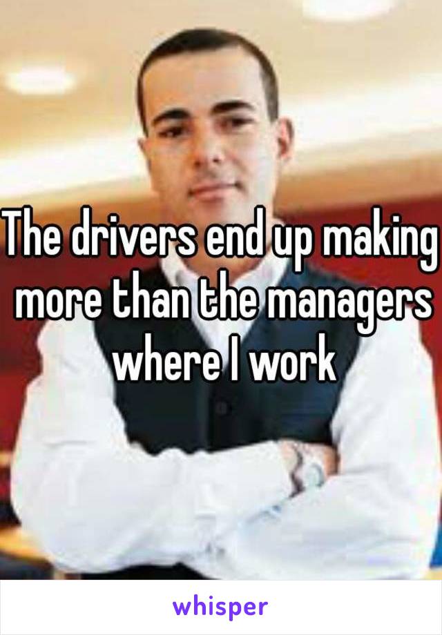 The drivers end up making more than the managers where I work