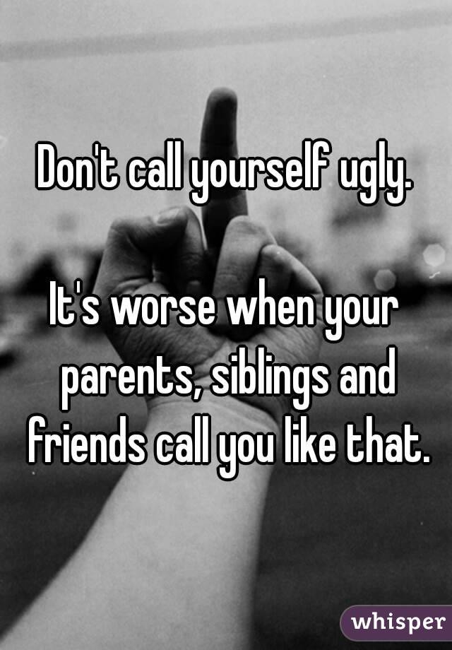 Don't call yourself ugly.

It's worse when your parents, siblings and friends call you like that.