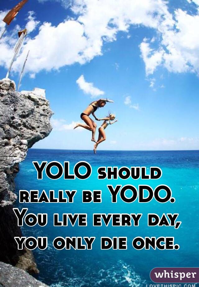 YOLO should really be YODO. You live every day, you only die once. 