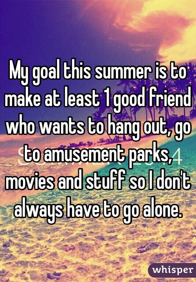 My goal this summer is to make at least 1 good friend who wants to hang out, go to amusement parks, movies and stuff so I don't always have to go alone.