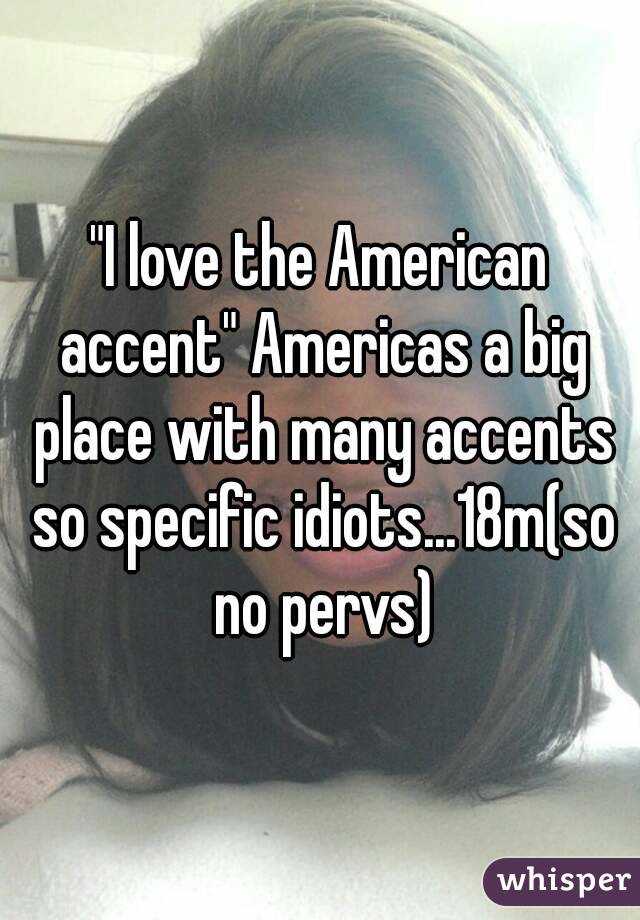 "I love the American accent" Americas a big place with many accents so specific idiots...18m(so no pervs)