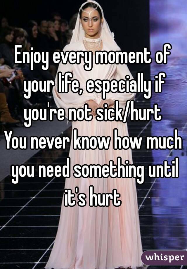 Enjoy every moment of your life, especially if you're not sick/hurt 
You never know how much you need something until it's hurt 