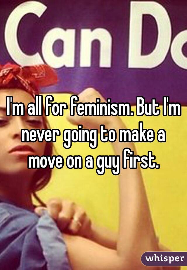 I'm all for feminism. But I'm never going to make a move on a guy first. 