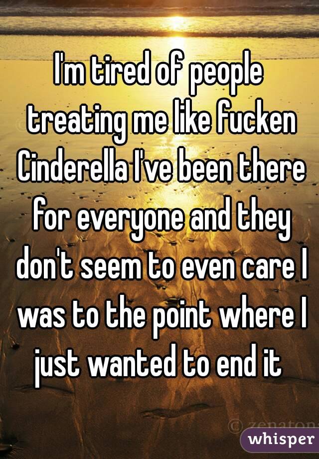 I'm tired of people treating me like fucken Cinderella I've been there for everyone and they don't seem to even care I was to the point where I just wanted to end it 