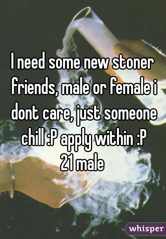 I need some new stoner friends, male or female i dont care, just someone chill :P apply within :P
21 male