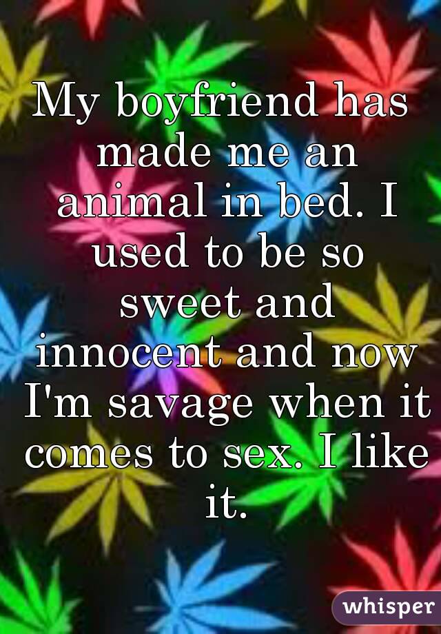 My boyfriend has made me an animal in bed. I used to be so sweet and innocent and now I'm savage when it comes to sex. I like it.