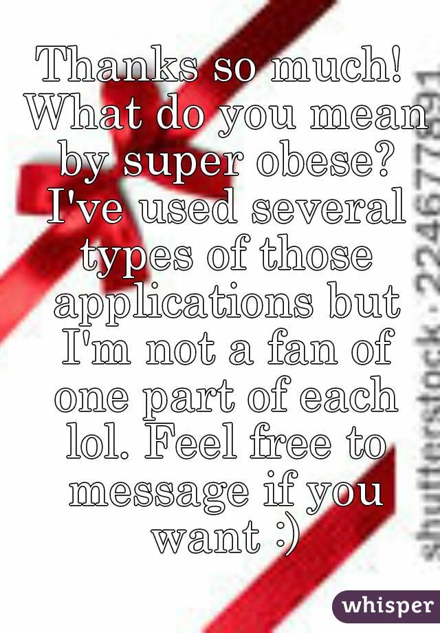 Thanks so much! What do you mean by super obese? I've used several types of those applications but I'm not a fan of one part of each lol. Feel free to message if you want :)