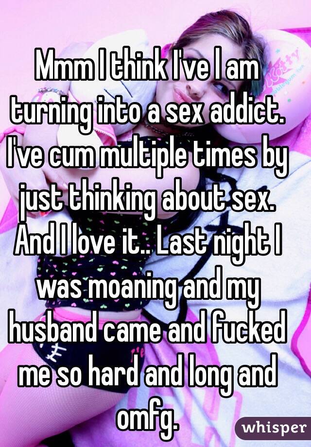 Mmm I think I've l am turning into a sex addict. I've cum multiple times by just thinking about sex. And I love it.. Last night I was moaning and my husband came and fucked me so hard and long and omfg. 