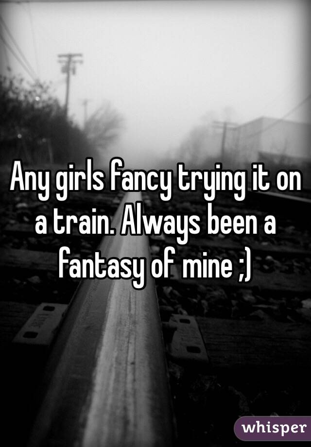 Any girls fancy trying it on a train. Always been a fantasy of mine ;) 